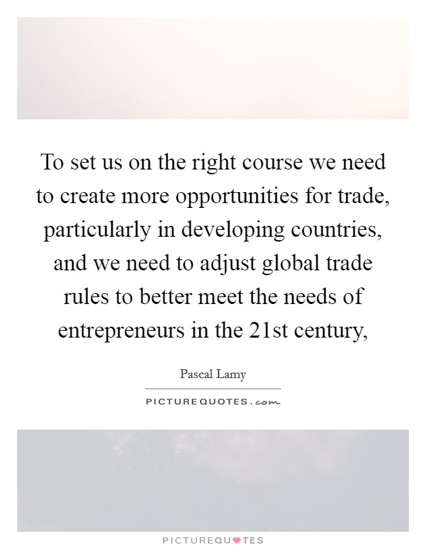 To set us on the right course we need to create more opportunities for trade, particularly in developing countries, and we need to adjust global trade rules to better meet the needs of entrepreneurs in the 21st century, Picture Quote #1