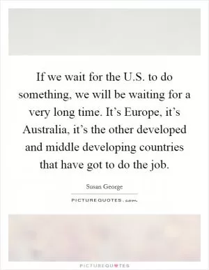 If we wait for the U.S. to do something, we will be waiting for a very long time. It’s Europe, it’s Australia, it’s the other developed and middle developing countries that have got to do the job Picture Quote #1