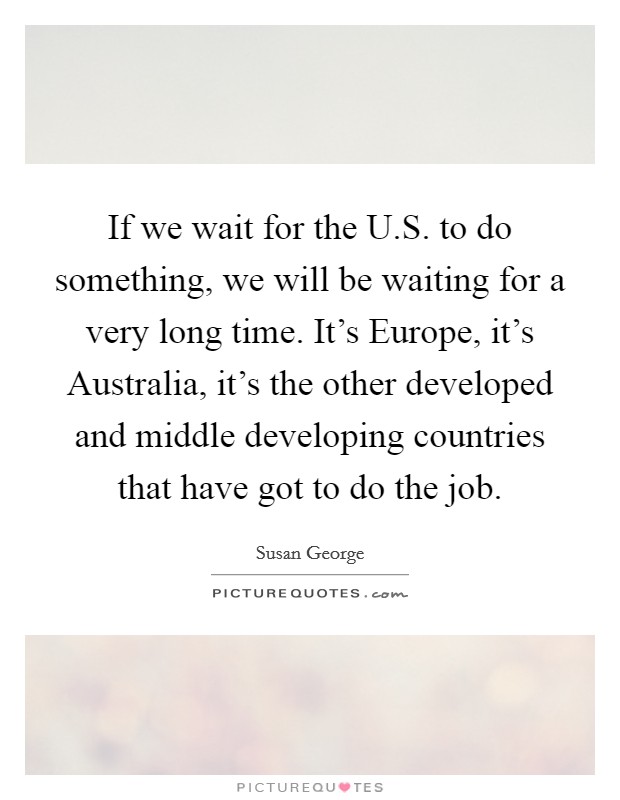 If we wait for the U.S. to do something, we will be waiting for a very long time. It's Europe, it's Australia, it's the other developed and middle developing countries that have got to do the job. Picture Quote #1