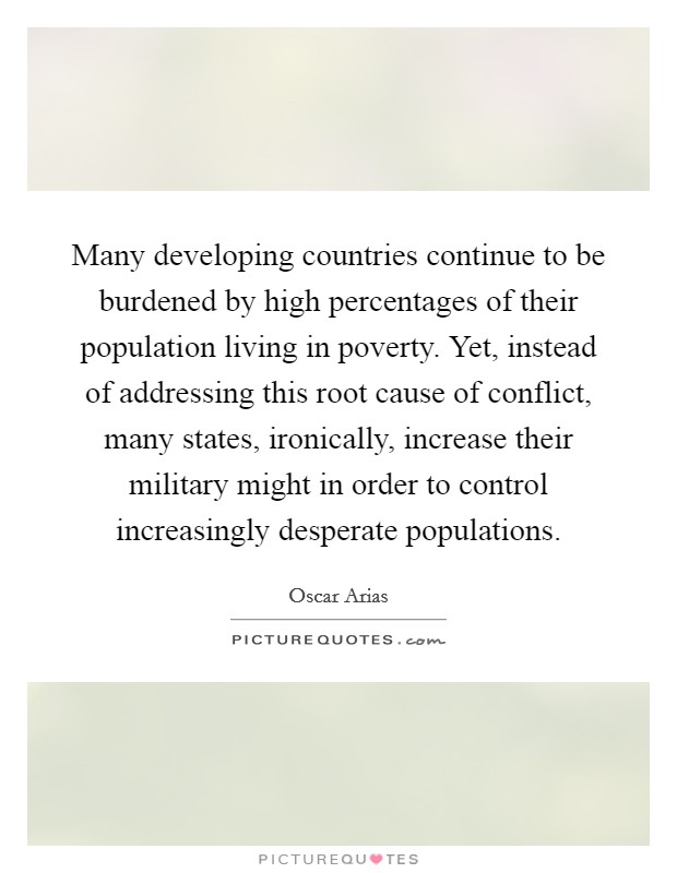 Many developing countries continue to be burdened by high percentages of their population living in poverty. Yet, instead of addressing this root cause of conflict, many states, ironically, increase their military might in order to control increasingly desperate populations. Picture Quote #1