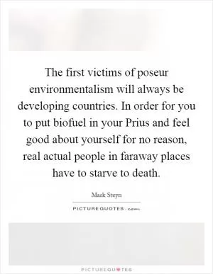 The first victims of poseur environmentalism will always be developing countries. In order for you to put biofuel in your Prius and feel good about yourself for no reason, real actual people in faraway places have to starve to death Picture Quote #1
