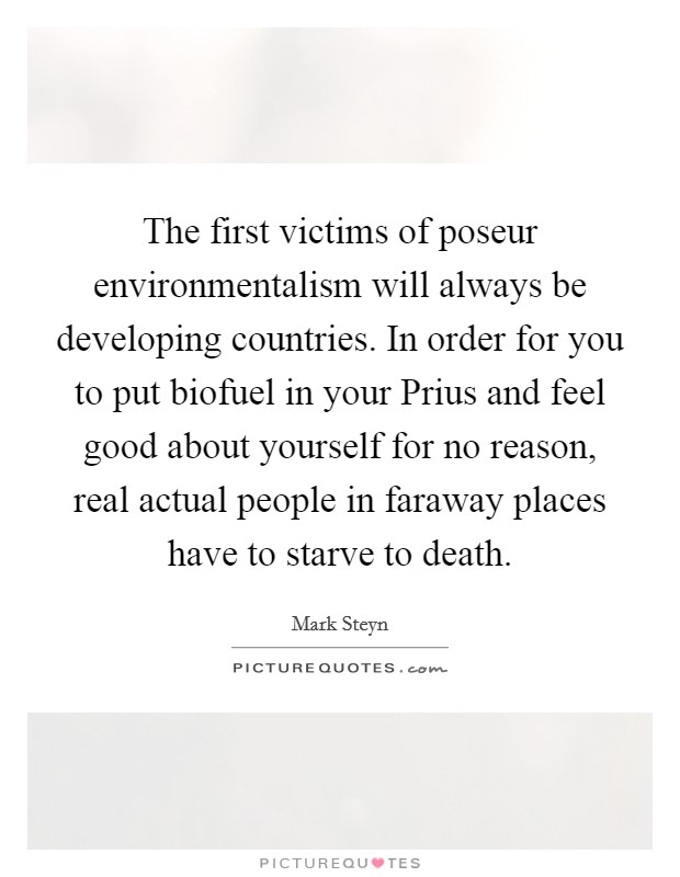 The first victims of poseur environmentalism will always be developing countries. In order for you to put biofuel in your Prius and feel good about yourself for no reason, real actual people in faraway places have to starve to death. Picture Quote #1