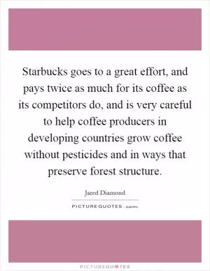 Starbucks goes to a great effort, and pays twice as much for its coffee as its competitors do, and is very careful to help coffee producers in developing countries grow coffee without pesticides and in ways that preserve forest structure Picture Quote #1