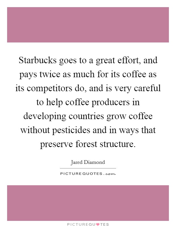 Starbucks goes to a great effort, and pays twice as much for its coffee as its competitors do, and is very careful to help coffee producers in developing countries grow coffee without pesticides and in ways that preserve forest structure. Picture Quote #1