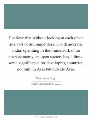 I believe that without looking at each other as rivals or as competitors, in a democratic India, operating in the framework of an open economy, an open society has, I think, some significance for developing countries, not only in Asia but outside Asia Picture Quote #1