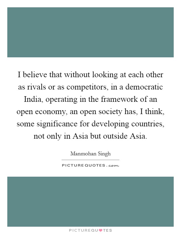 I believe that without looking at each other as rivals or as competitors, in a democratic India, operating in the framework of an open economy, an open society has, I think, some significance for developing countries, not only in Asia but outside Asia. Picture Quote #1