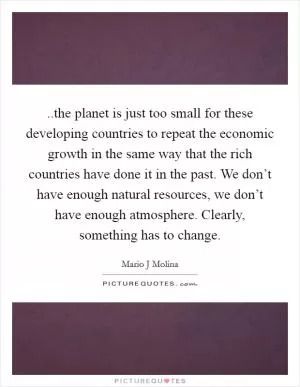 ..the planet is just too small for these developing countries to repeat the economic growth in the same way that the rich countries have done it in the past. We don’t have enough natural resources, we don’t have enough atmosphere. Clearly, something has to change Picture Quote #1