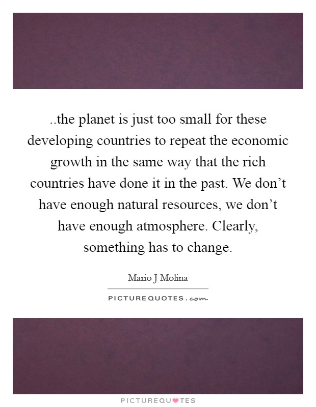 ..the planet is just too small for these developing countries to repeat the economic growth in the same way that the rich countries have done it in the past. We don't have enough natural resources, we don't have enough atmosphere. Clearly, something has to change. Picture Quote #1