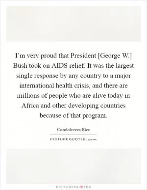 I’m very proud that President [George W.] Bush took on AIDS relief. It was the largest single response by any country to a major international health crisis, and there are millions of people who are alive today in Africa and other developing countries because of that program Picture Quote #1