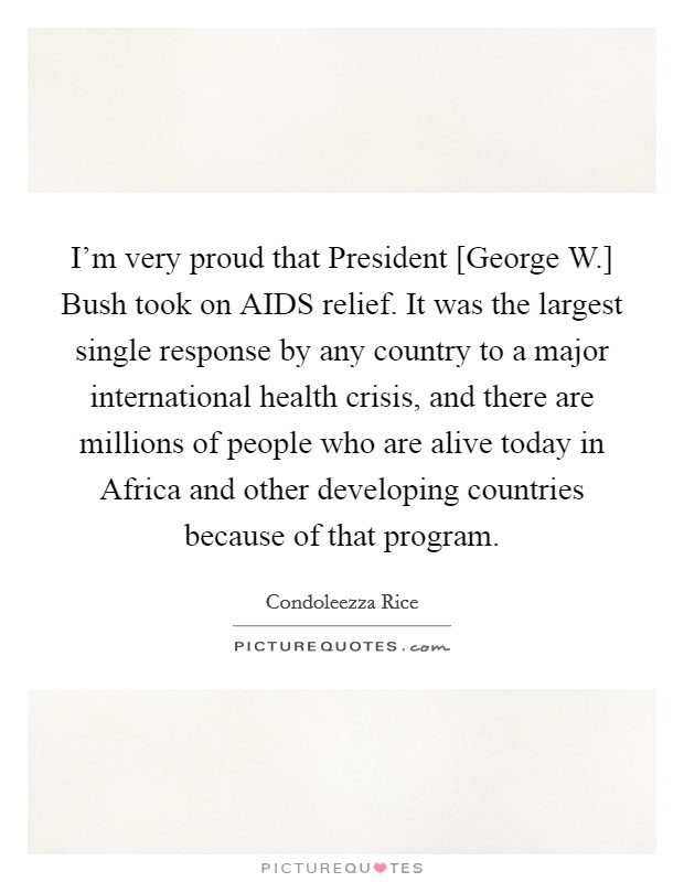 I'm very proud that President [George W.] Bush took on AIDS relief. It was the largest single response by any country to a major international health crisis, and there are millions of people who are alive today in Africa and other developing countries because of that program. Picture Quote #1