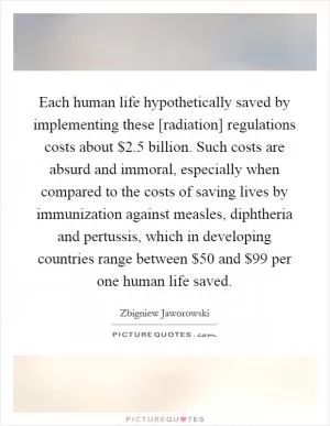 Each human life hypothetically saved by implementing these [radiation] regulations costs about $2.5 billion. Such costs are absurd and immoral, especially when compared to the costs of saving lives by immunization against measles, diphtheria and pertussis, which in developing countries range between $50 and $99 per one human life saved Picture Quote #1