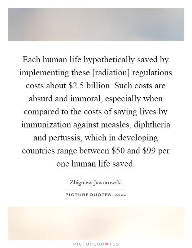 Each human life hypothetically saved by implementing these [radiation] regulations costs about $2.5 billion. Such costs are absurd and immoral, especially when compared to the costs of saving lives by immunization against measles, diphtheria and pertussis, which in developing countries range between $50 and $99 per one human life saved. Picture Quote #1