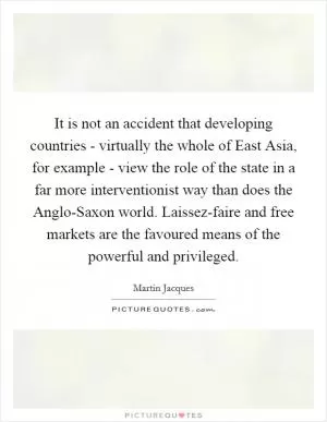 It is not an accident that developing countries - virtually the whole of East Asia, for example - view the role of the state in a far more interventionist way than does the Anglo-Saxon world. Laissez-faire and free markets are the favoured means of the powerful and privileged Picture Quote #1