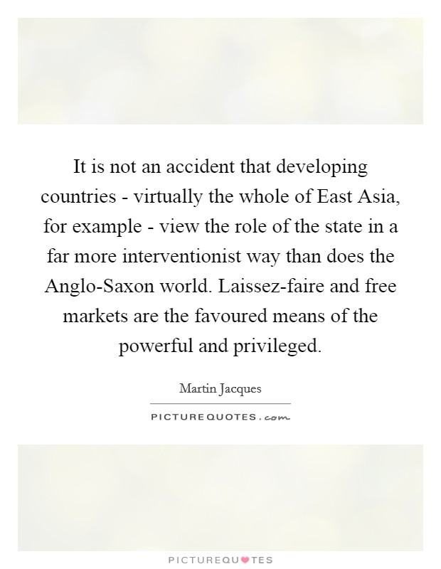It is not an accident that developing countries - virtually the whole of East Asia, for example - view the role of the state in a far more interventionist way than does the Anglo-Saxon world. Laissez-faire and free markets are the favoured means of the powerful and privileged. Picture Quote #1
