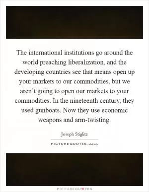 The international institutions go around the world preaching liberalization, and the developing countries see that means open up your markets to our commodities, but we aren’t going to open our markets to your commodities. In the nineteenth century, they used gunboats. Now they use economic weapons and arm-twisting Picture Quote #1