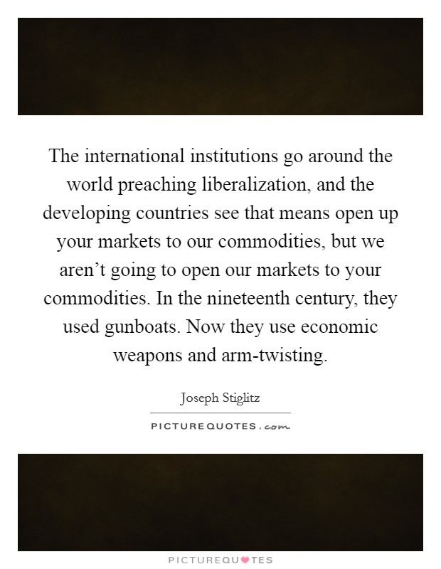 The international institutions go around the world preaching liberalization, and the developing countries see that means open up your markets to our commodities, but we aren't going to open our markets to your commodities. In the nineteenth century, they used gunboats. Now they use economic weapons and arm-twisting. Picture Quote #1
