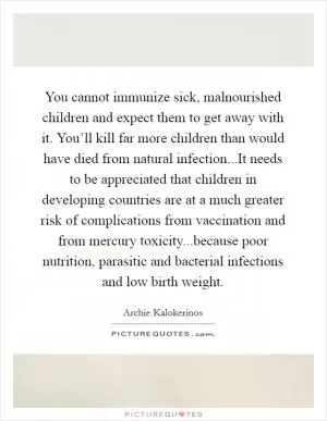 You cannot immunize sick, malnourished children and expect them to get away with it. You’ll kill far more children than would have died from natural infection...It needs to be appreciated that children in developing countries are at a much greater risk of complications from vaccination and from mercury toxicity...because poor nutrition, parasitic and bacterial infections and low birth weight Picture Quote #1