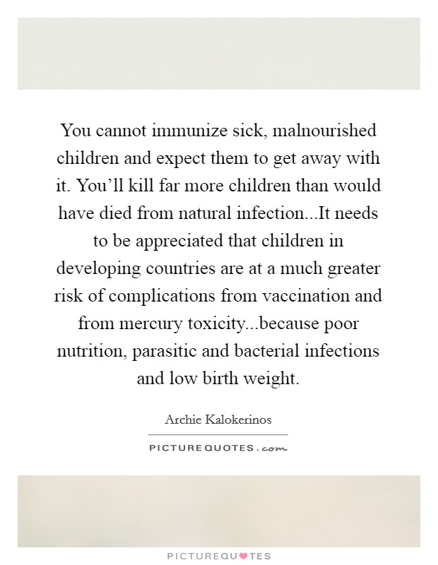 You cannot immunize sick, malnourished children and expect them to get away with it. You'll kill far more children than would have died from natural infection...It needs to be appreciated that children in developing countries are at a much greater risk of complications from vaccination and from mercury toxicity...because poor nutrition, parasitic and bacterial infections and low birth weight. Picture Quote #1