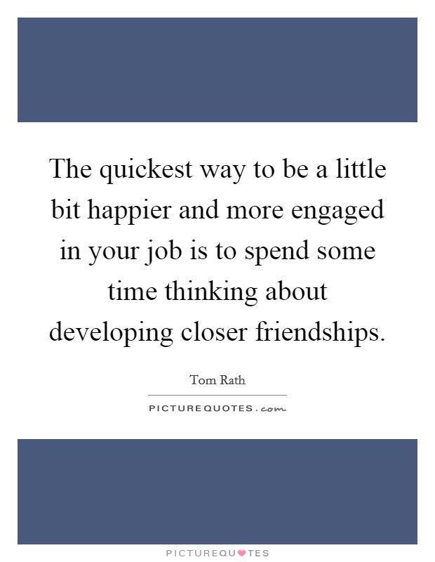 The quickest way to be a little bit happier and more engaged in your job is to spend some time thinking about developing closer friendships. Picture Quote #1