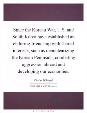 Since the Korean War, U.S. and South Korea have established an enduring friendship with shared interests, such as denuclearizing the Korean Peninsula, combating aggression abroad and developing our economies Picture Quote #1