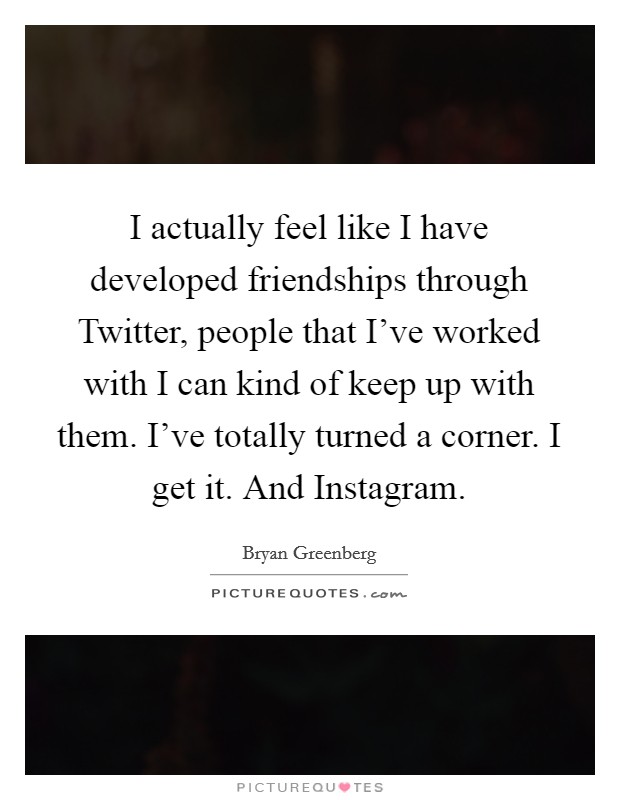 I actually feel like I have developed friendships through Twitter, people that I've worked with I can kind of keep up with them. I've totally turned a corner. I get it. And Instagram. Picture Quote #1