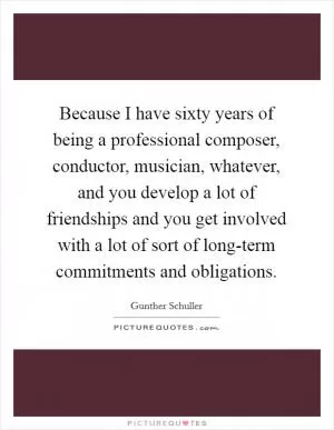 Because I have sixty years of being a professional composer, conductor, musician, whatever, and you develop a lot of friendships and you get involved with a lot of sort of long-term commitments and obligations Picture Quote #1