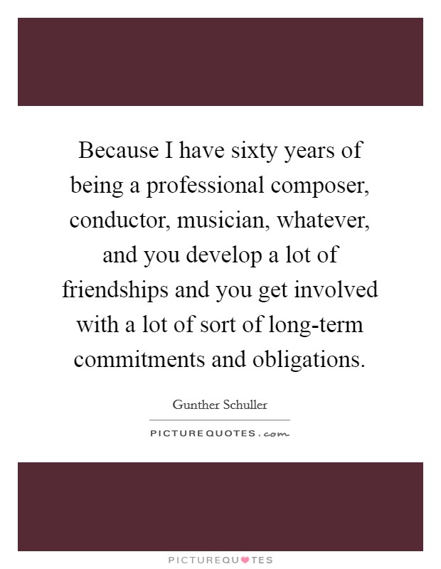 Because I have sixty years of being a professional composer, conductor, musician, whatever, and you develop a lot of friendships and you get involved with a lot of sort of long-term commitments and obligations. Picture Quote #1