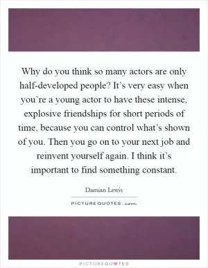 Why do you think so many actors are only half-developed people? It’s very easy when you’re a young actor to have these intense, explosive friendships for short periods of time, because you can control what’s shown of you. Then you go on to your next job and reinvent yourself again. I think it’s important to find something constant Picture Quote #1