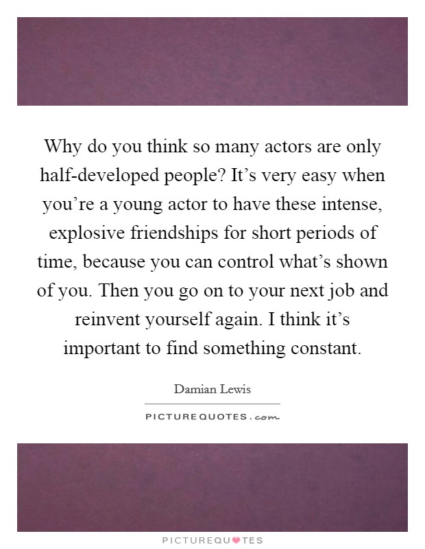 Why do you think so many actors are only half-developed people? It's very easy when you're a young actor to have these intense, explosive friendships for short periods of time, because you can control what's shown of you. Then you go on to your next job and reinvent yourself again. I think it's important to find something constant. Picture Quote #1
