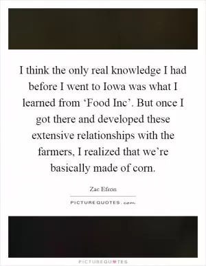 I think the only real knowledge I had before I went to Iowa was what I learned from ‘Food Inc’. But once I got there and developed these extensive relationships with the farmers, I realized that we’re basically made of corn Picture Quote #1