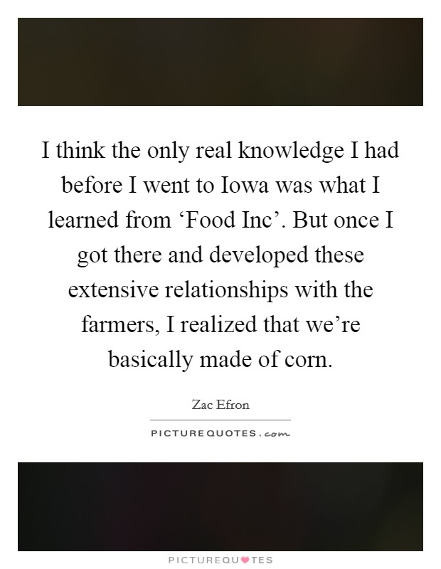 I think the only real knowledge I had before I went to Iowa was what I learned from ‘Food Inc'. But once I got there and developed these extensive relationships with the farmers, I realized that we're basically made of corn. Picture Quote #1