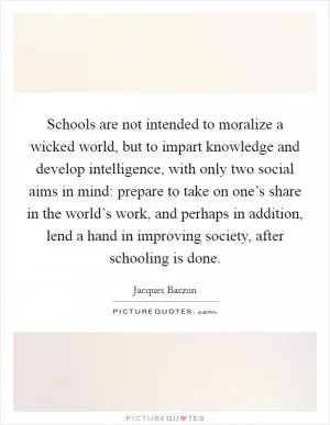 Schools are not intended to moralize a wicked world, but to impart knowledge and develop intelligence, with only two social aims in mind: prepare to take on one’s share in the world’s work, and perhaps in addition, lend a hand in improving society, after schooling is done Picture Quote #1
