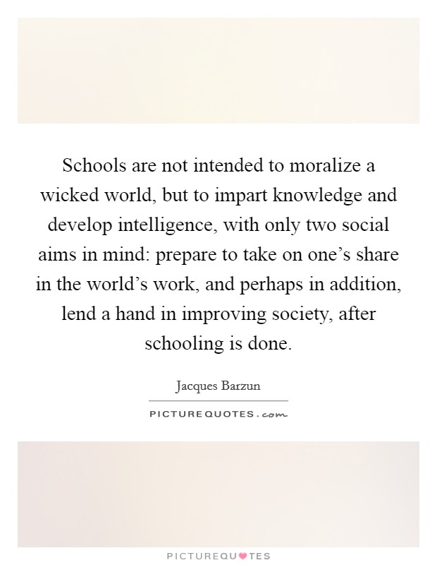 Schools are not intended to moralize a wicked world, but to impart knowledge and develop intelligence, with only two social aims in mind: prepare to take on one's share in the world's work, and perhaps in addition, lend a hand in improving society, after schooling is done. Picture Quote #1