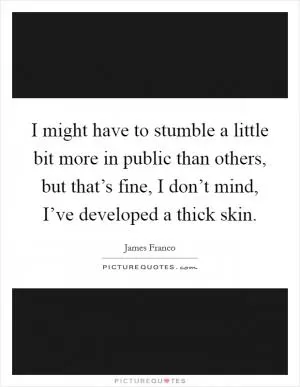 I might have to stumble a little bit more in public than others, but that’s fine, I don’t mind, I’ve developed a thick skin Picture Quote #1