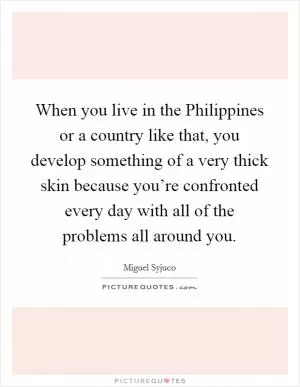 When you live in the Philippines or a country like that, you develop something of a very thick skin because you’re confronted every day with all of the problems all around you Picture Quote #1