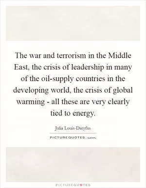 The war and terrorism in the Middle East, the crisis of leadership in many of the oil-supply countries in the developing world, the crisis of global warming - all these are very clearly tied to energy Picture Quote #1