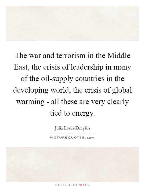 The war and terrorism in the Middle East, the crisis of leadership in many of the oil-supply countries in the developing world, the crisis of global warming - all these are very clearly tied to energy. Picture Quote #1