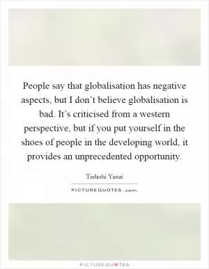 People say that globalisation has negative aspects, but I don’t believe globalisation is bad. It’s criticised from a western perspective, but if you put yourself in the shoes of people in the developing world, it provides an unprecedented opportunity Picture Quote #1