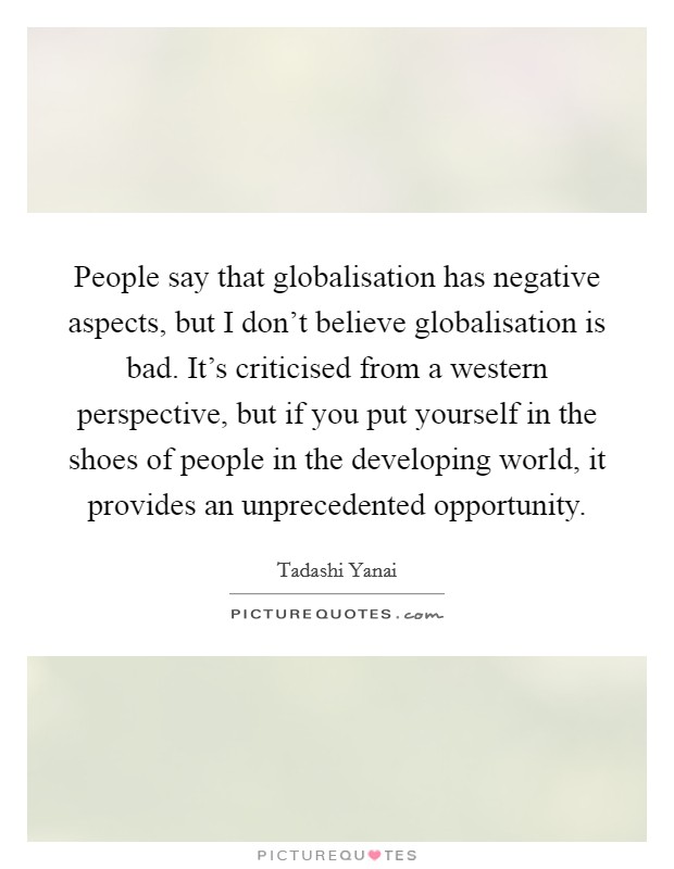 People say that globalisation has negative aspects, but I don't believe globalisation is bad. It's criticised from a western perspective, but if you put yourself in the shoes of people in the developing world, it provides an unprecedented opportunity. Picture Quote #1