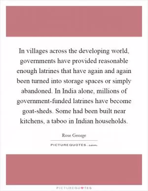In villages across the developing world, governments have provided reasonable enough latrines that have again and again been turned into storage spaces or simply abandoned. In India alone, millions of government-funded latrines have become goat-sheds. Some had been built near kitchens, a taboo in Indian households Picture Quote #1