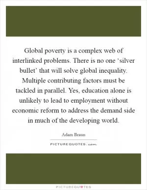 Global poverty is a complex web of interlinked problems. There is no one ‘silver bullet’ that will solve global inequality. Multiple contributing factors must be tackled in parallel. Yes, education alone is unlikely to lead to employment without economic reform to address the demand side in much of the developing world Picture Quote #1