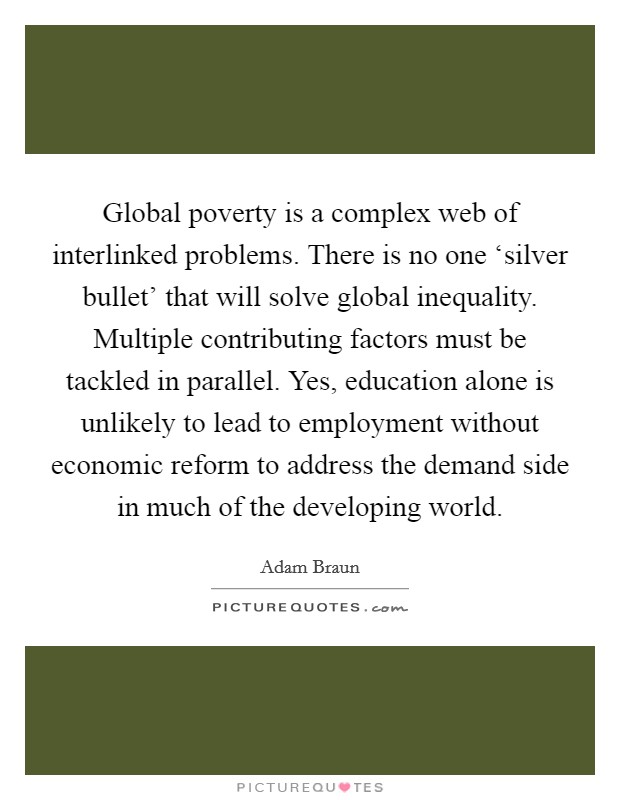 Global poverty is a complex web of interlinked problems. There is no one ‘silver bullet' that will solve global inequality. Multiple contributing factors must be tackled in parallel. Yes, education alone is unlikely to lead to employment without economic reform to address the demand side in much of the developing world. Picture Quote #1