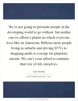 We’re not going to persuade people in the developing world to go without, but neither can we afford a planet on which everyone lives like an American. Billions more people living in suburbs and driving SUVs to shopping malls is a recipe for planetary suicide. We can’t even afford to continue that way of life ourselves Picture Quote #1