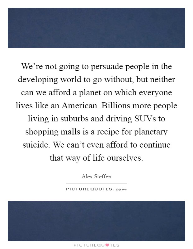 We're not going to persuade people in the developing world to go without, but neither can we afford a planet on which everyone lives like an American. Billions more people living in suburbs and driving SUVs to shopping malls is a recipe for planetary suicide. We can't even afford to continue that way of life ourselves. Picture Quote #1