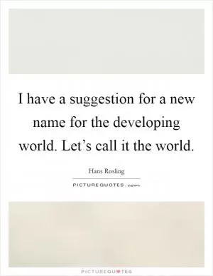 I have a suggestion for a new name for the developing world. Let’s call it the world Picture Quote #1