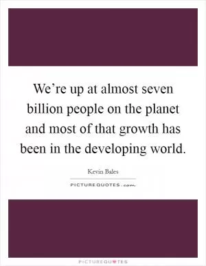 We’re up at almost seven billion people on the planet and most of that growth has been in the developing world Picture Quote #1