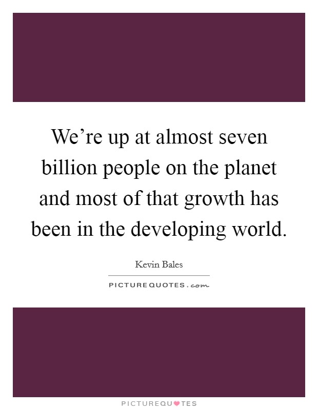 We're up at almost seven billion people on the planet and most of that growth has been in the developing world. Picture Quote #1