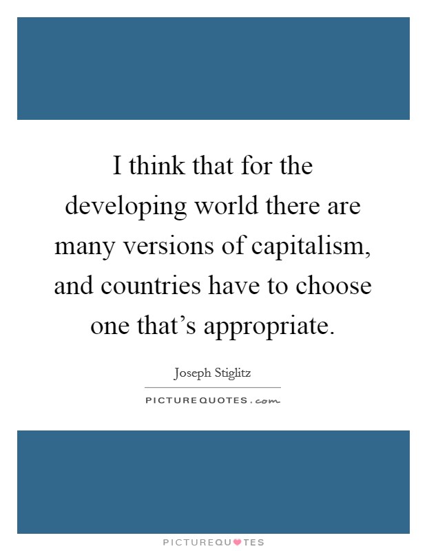 I think that for the developing world there are many versions of capitalism, and countries have to choose one that's appropriate. Picture Quote #1