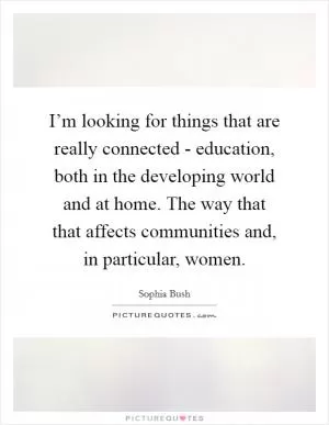 I’m looking for things that are really connected - education, both in the developing world and at home. The way that that affects communities and, in particular, women Picture Quote #1