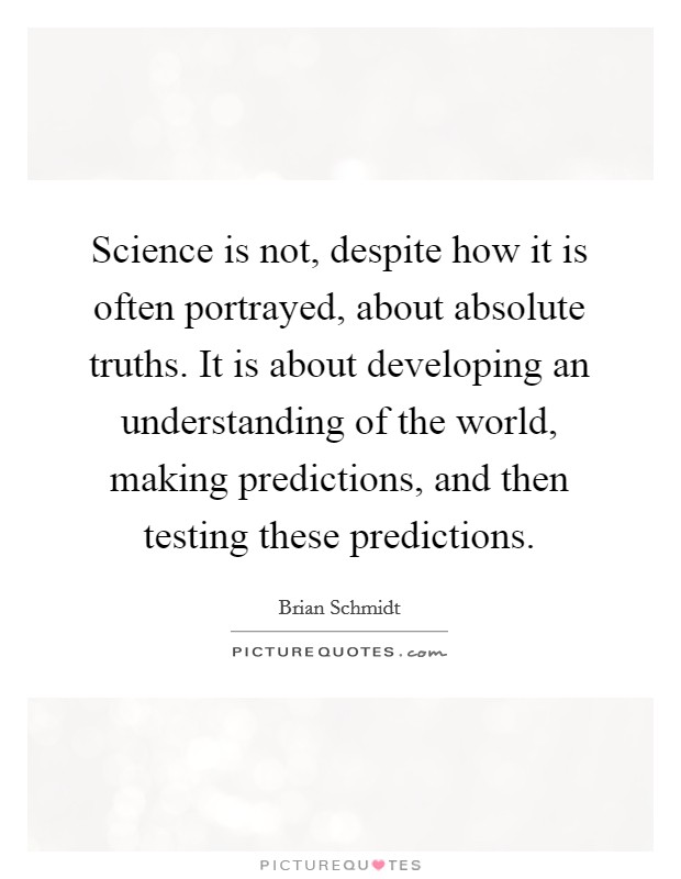 Science is not, despite how it is often portrayed, about absolute truths. It is about developing an understanding of the world, making predictions, and then testing these predictions. Picture Quote #1
